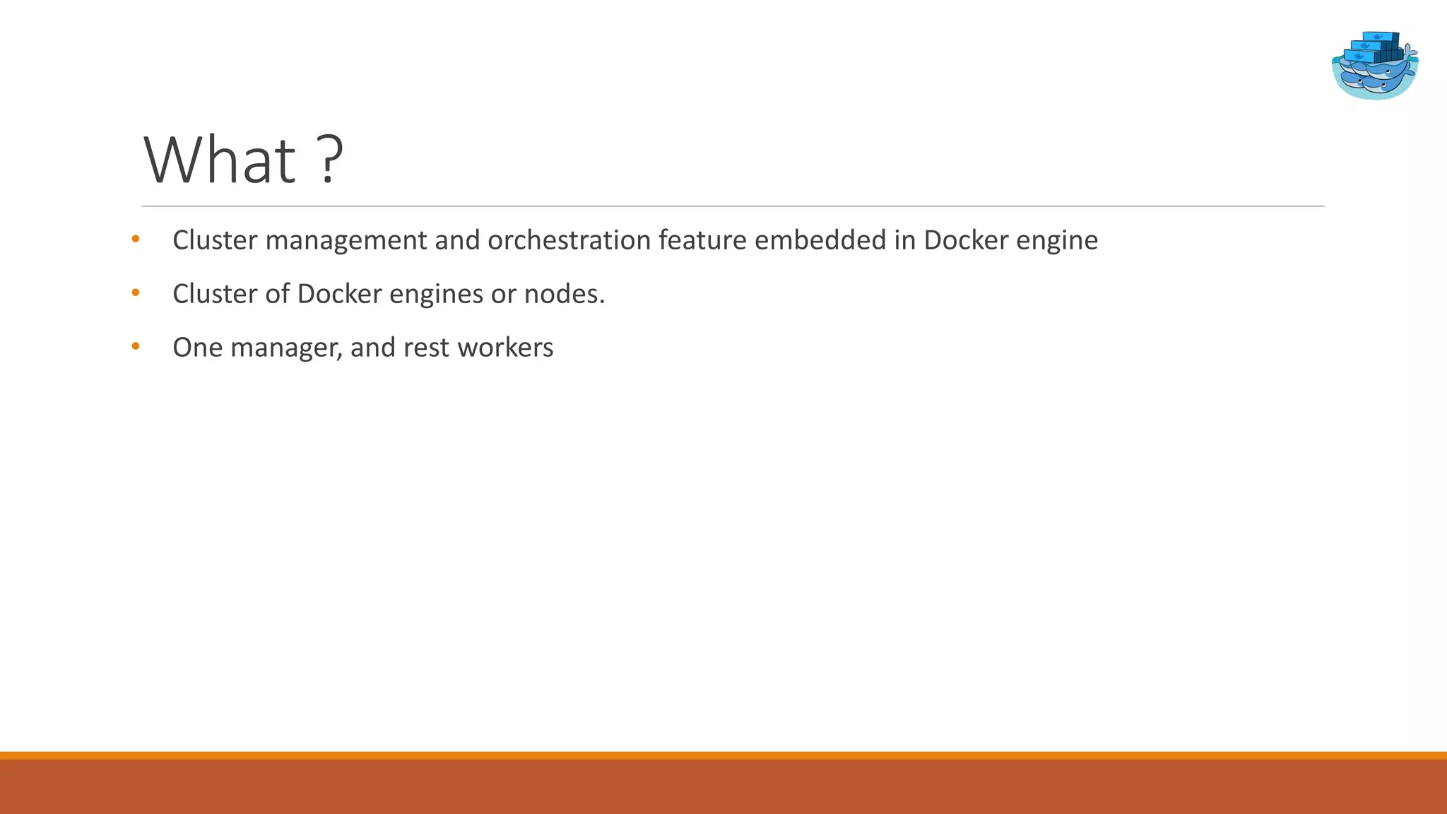 What ?
• Cluster management and orchestration feature embedded in Docker engine
• Cluster of Docker engines or nodes.
• One manager, and rest workers
 