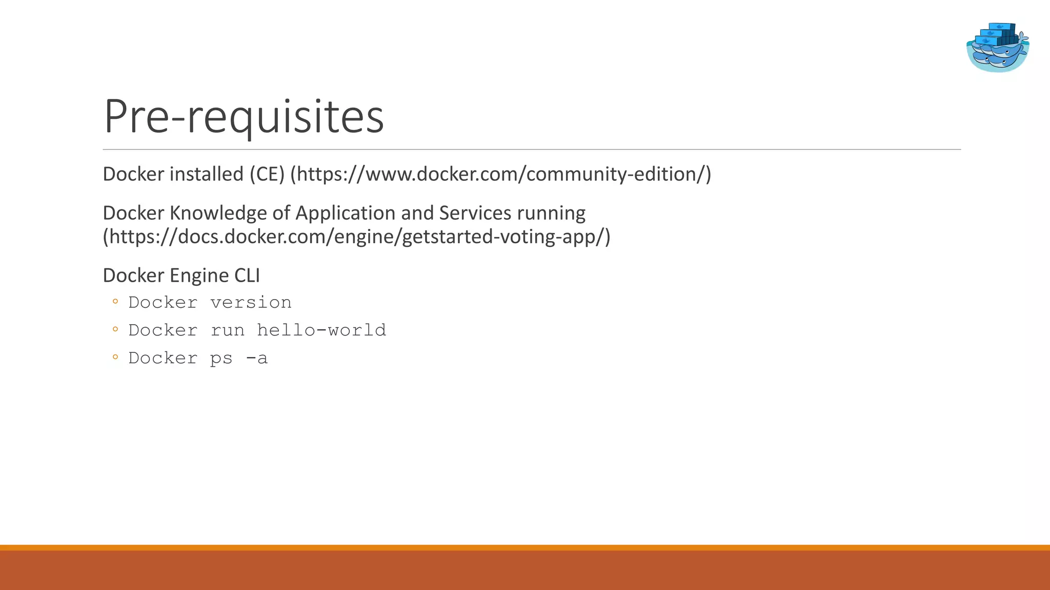 Pre-requisites
Docker installed (CE) (https://www.docker.com/community-edition/)
Docker Knowledge of Application and Services running
(https://docs.docker.com/engine/getstarted-voting-app/)
Docker Engine CLI
◦ Docker version
◦ Docker run hello-world
◦ Docker ps -a
 