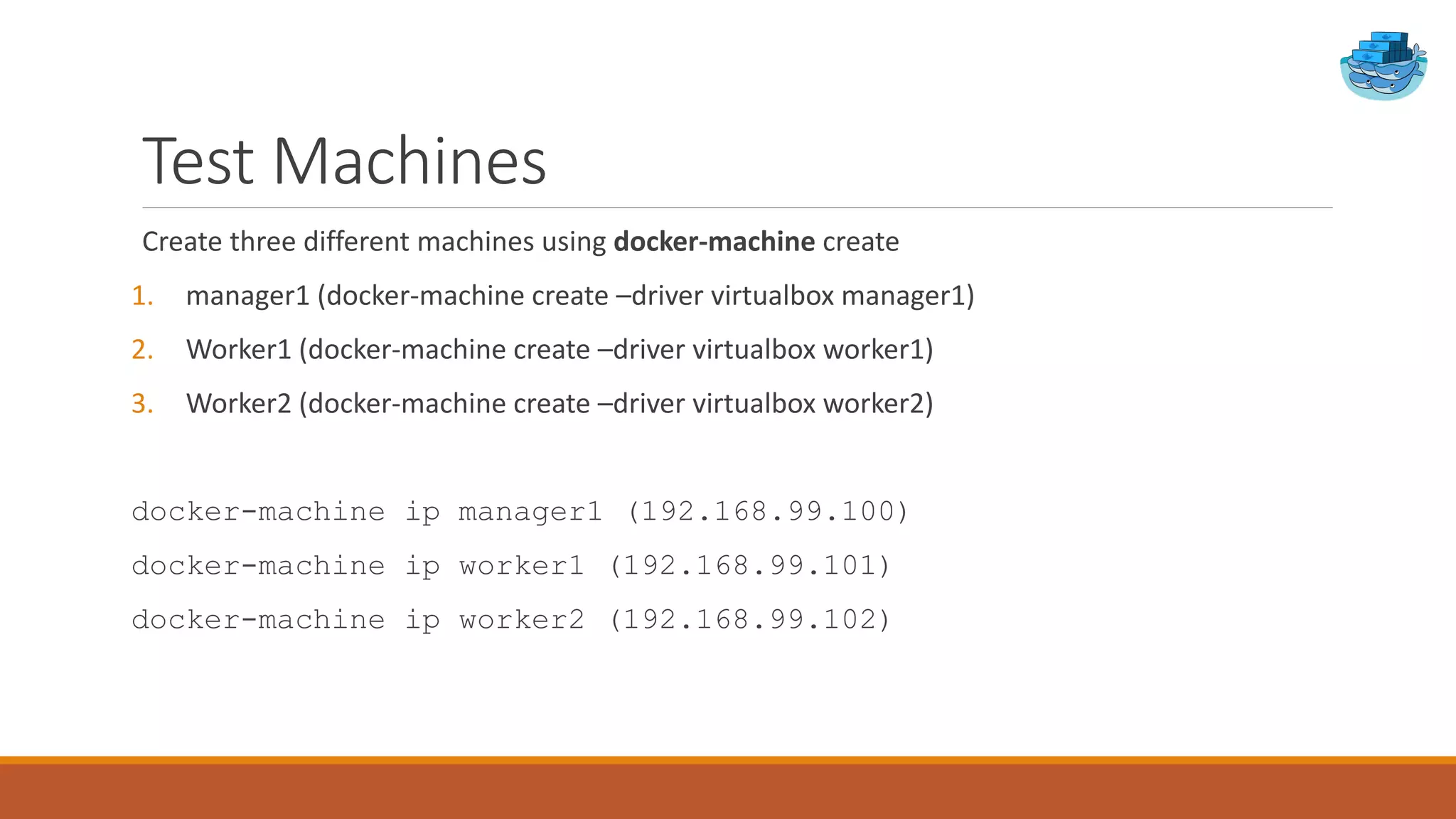 Test Machines
Create three different machines using docker-machine create
1. manager1 (docker-machine create –driver virtualbox manager1)
2. Worker1 (docker-machine create –driver virtualbox worker1)
3. Worker2 (docker-machine create –driver virtualbox worker2)
docker-machine ip manager1 (192.168.99.100)
docker-machine ip worker1 (192.168.99.101)
docker-machine ip worker2 (192.168.99.102)
 