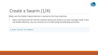 Create a Swarm (1/4)
Make sure the Docker Engine daemon is started on the host machines.
1. Open a terminal and ssh into the machine where you want to run your manager node. If you
use Docker Machine, you can connect to it via SSH using the following command:
 