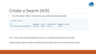 Create a Swarm (4/4)
4. Run the docker node ls command to view information about nodes:
The * next to the node ID indicates that you’re currently connected on this node.
Docker Engine swarm mode automatically names the node for the machine host name.
 