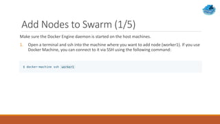 Add Nodes to Swarm (1/5)
Make sure the Docker Engine daemon is started on the host machines.
1. Open a terminal and ssh into the machine where you want to add node (worker1). If you use
Docker Machine, you can connect to it via SSH using the following command:
 