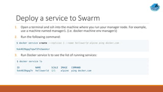 Deploy a service to Swarm
1. Open a terminal and ssh into the machine where you run your manager node. For example,
use a machine named manager1. (i.e. docker-machine env manager1)
2. Run the following command:
3. Run Docker service ls to see the list of running services:
 