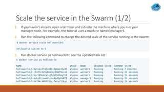 Scale the service in the Swarm (1/2)
1. If you haven’t already, open a terminal and ssh into the machine where you run your
manager node. For example, the tutorial uses a machine named manager1.
2. Run the following command to change the desired scale of the service running in the swarm:
3. Run docker service ps helloworld to see the updated task list:
 