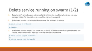 Delete service running on swarm (1/2)
1. If you haven’t already, open a terminal and ssh into the machine where you run your
manager node. For example, use a machine named manager1.
2. Run docker service rm helloworld to remove the helloworld service.
3. Run docker service inspect <SERVICE-ID> to verify that the swarm manager removed the
service. The CLI returns a message that the service is not found:
 