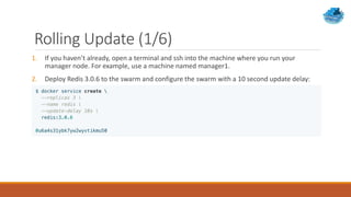 Rolling Update (1/6)
1. If you haven’t already, open a terminal and ssh into the machine where you run your
manager node. For example, use a machine named manager1.
2. Deploy Redis 3.0.6 to the swarm and configure the swarm with a 10 second update delay:
 