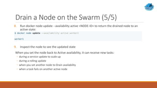 Drain a Node on the Swarm (5/5)
8. Run docker node update --availability active <NODE-ID> to return the drained node to an
active state:
9. Inspect the node to see the updated state
When you set the node back to Active availability, it can receive new tasks:
◦ during a service update to scale up
◦ during a rolling update
◦ when you set another node to Drain availability
◦ when a task fails on another active node
 