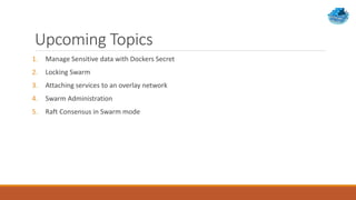 Upcoming Topics
1. Manage Sensitive data with Dockers Secret
2. Locking Swarm
3. Attaching services to an overlay network
4. Swarm Administration
5. Raft Consensus in Swarm mode
 