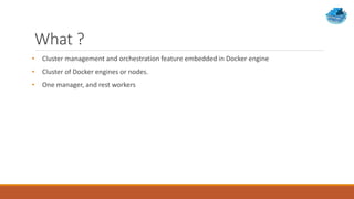 What ?
• Cluster management and orchestration feature embedded in Docker engine
• Cluster of Docker engines or nodes.
• One manager, and rest workers
 