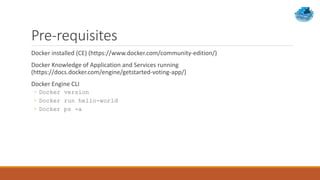 Pre-requisites
Docker installed (CE) (https://www.docker.com/community-edition/)
Docker Knowledge of Application and Services running
(https://docs.docker.com/engine/getstarted-voting-app/)
Docker Engine CLI
◦ Docker version
◦ Docker run hello-world
◦ Docker ps -a
 