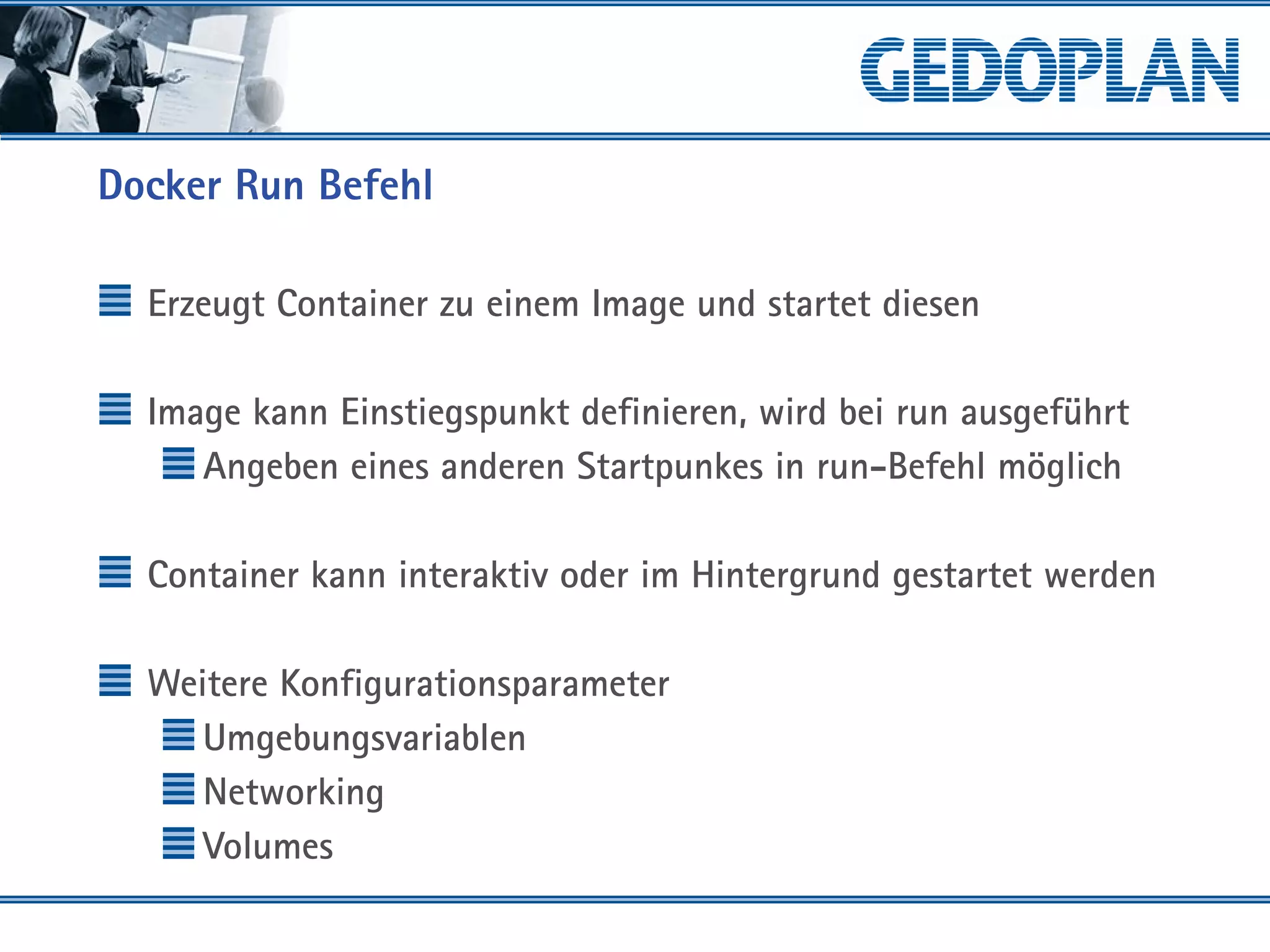 Docker Run Befehl
Erzeugt Container zu einem Image und startet diesen
Image kann Einstiegspunkt definieren, wird bei run ausgeführt
Angeben eines anderen Startpunkes in run-Befehl möglich
Container kann interaktiv oder im Hintergrund gestartet werden
Weitere Konfigurationsparameter
Umgebungsvariablen
Networking
Volumes
 