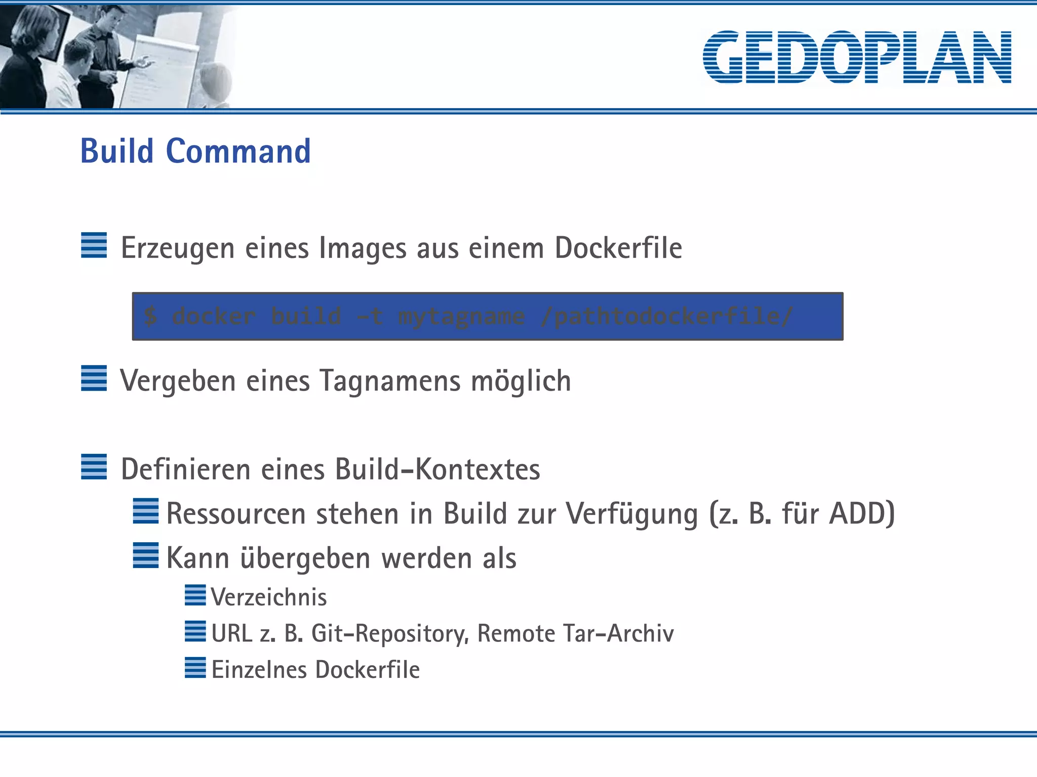 Build Command
Erzeugen eines Images aus einem Dockerfile
Vergeben eines Tagnamens möglich
Definieren eines Build-Kontextes
Ressourcen stehen in Build zur Verfügung (z. B. für ADD)
Kann übergeben werden als
Verzeichnis
URL z. B. Git-Repository, Remote Tar-Archiv
Einzelnes Dockerfile
$ docker build –t mytagname /pathtodockerfile/
 
