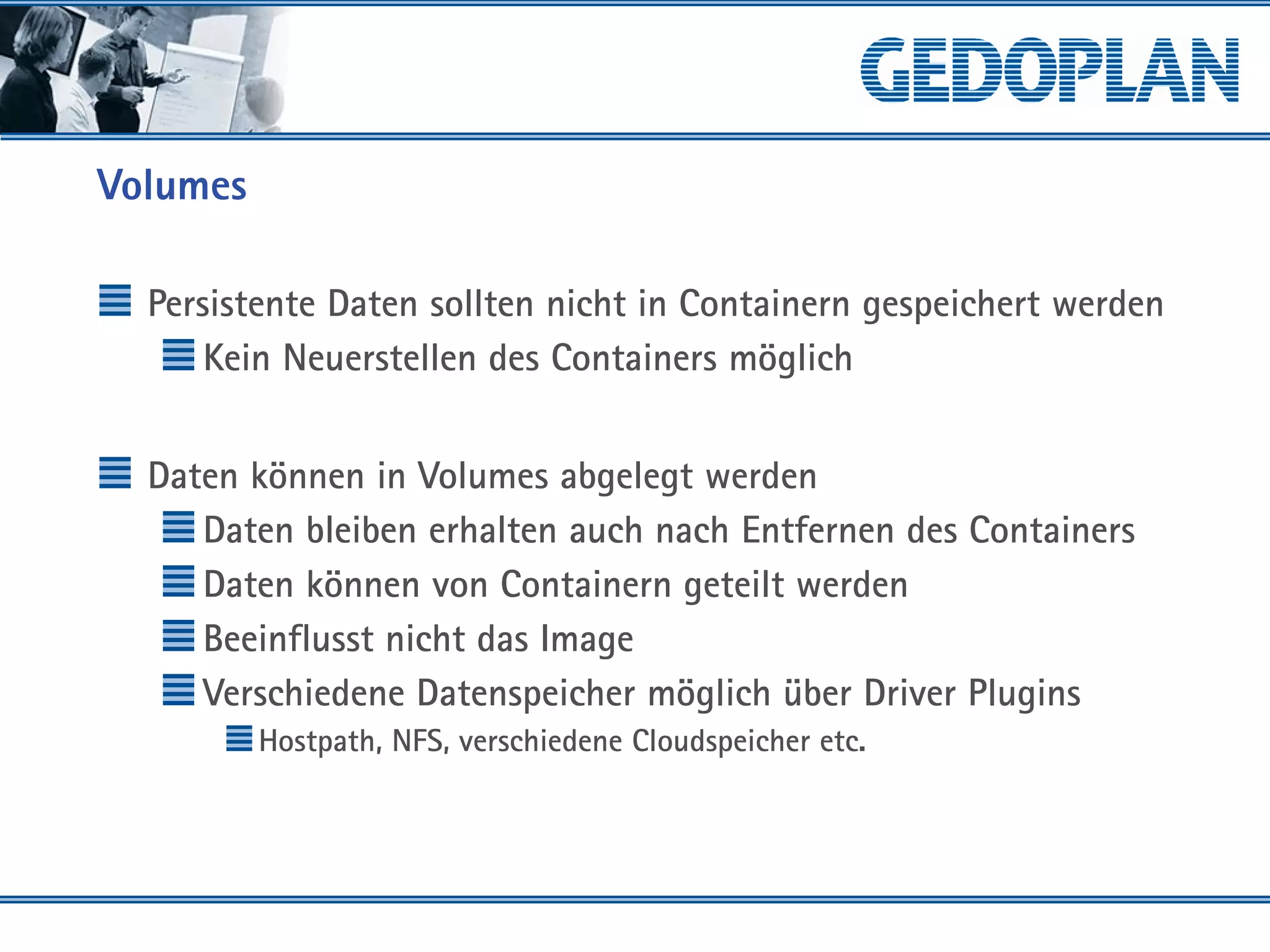 Volumes
Persistente Daten sollten nicht in Containern gespeichert werden
Kein Neuerstellen des Containers möglich
Daten können in Volumes abgelegt werden
Daten bleiben erhalten auch nach Entfernen des Containers
Daten können von Containern geteilt werden
Beeinflusst nicht das Image
Verschiedene Datenspeicher möglich über Driver Plugins
Hostpath, NFS, verschiedene Cloudspeicher etc.
 