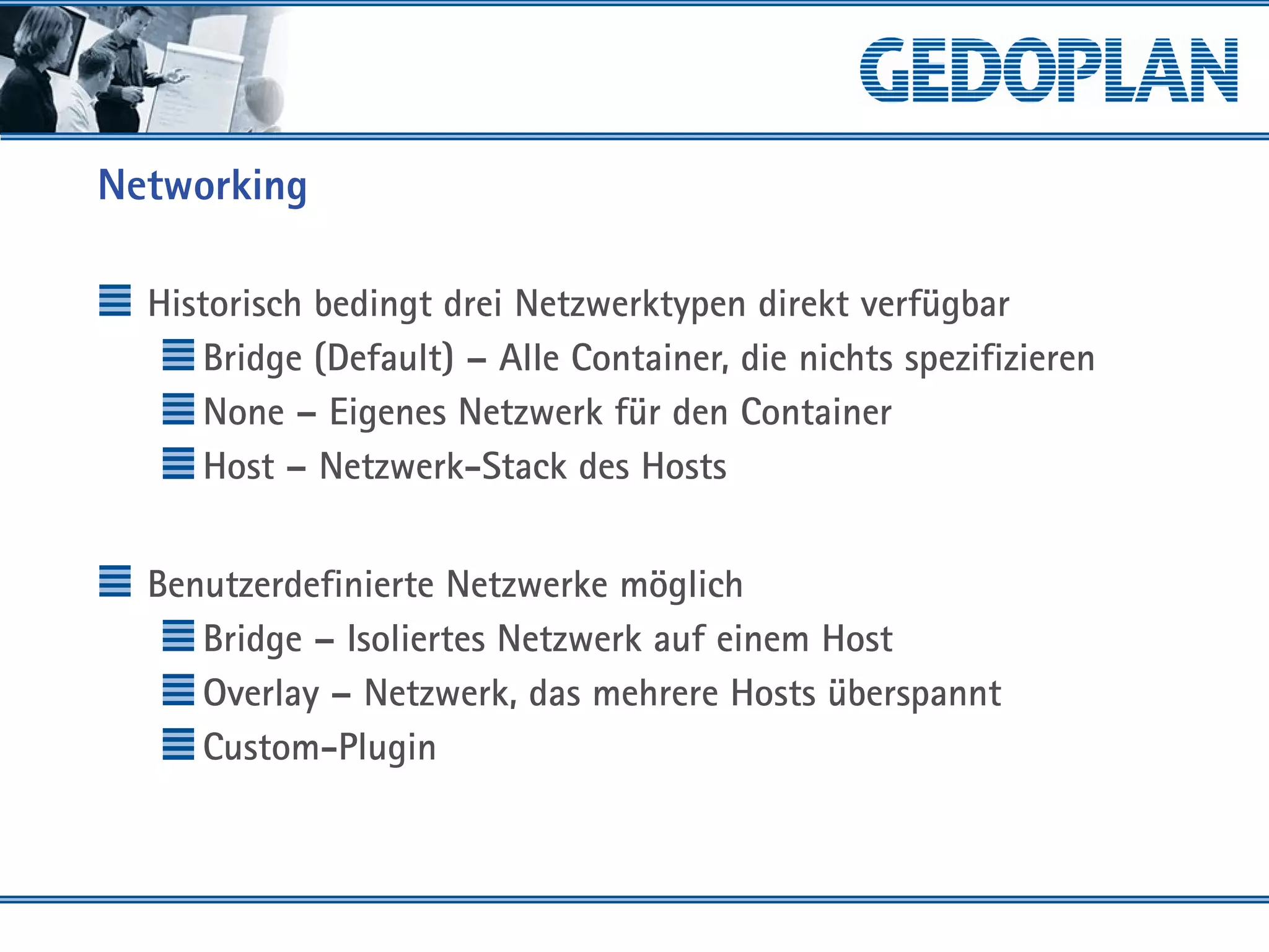 Networking
Historisch bedingt drei Netzwerktypen direkt verfügbar
Bridge (Default) – Alle Container, die nichts spezifizieren
None – Eigenes Netzwerk für den Container
Host – Netzwerk-Stack des Hosts
Benutzerdefinierte Netzwerke möglich
Bridge – Isoliertes Netzwerk auf einem Host
Overlay – Netzwerk, das mehrere Hosts überspannt
Custom-Plugin
 