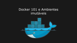 Docker 101 e Ambientes
imutáveis
 