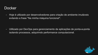 Docker
- Hoje é utilizado por desenvolvedores para criação de ambiente imutáveis
evitando a frase "Na minha máquina funciona!".
- Utilizado por DevOps para gerenciamento de aplicações de ponta-a-ponta
isolando processos, adquirindo performance computacional.
 