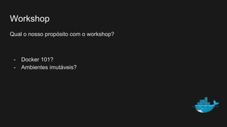 Workshop
Qual o nosso propósito com o workshop?
- Docker 101?
- Ambientes imutáveis?
 
