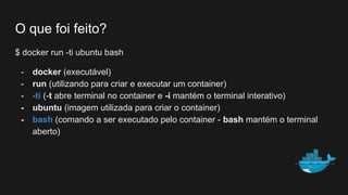 O que foi feito?
$ docker run -ti ubuntu bash
- docker (executável)
- run (utilizando para criar e executar um container)
- -ti (-t abre terminal no container e -i mantém o terminal interativo)
- ubuntu (imagem utilizada para criar o container)
- bash (comando a ser executado pelo container - bash mantém o terminal
aberto)
 