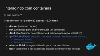 O que ocorreu?
$ docker run -ti -p 8080:80 ubuntu:16.04 bash
- docker (deamon docker)
- run (utilizando para criar e executar um container)
- -ti (-t abre terminal no container e -i mantém o terminal interativo)
- -p 8080:80 (Expõe porta do container baseado em uma porta do host)
- 8080 (porta do host)
- 80 (porta do container)
- ubuntu:16.04 (Imagem utilizada para criar o container)
- bash (comando a ser executado quando o container for iniciado)
Interagindo com containers
 