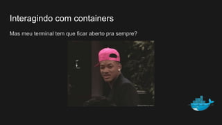 Interagindo com containers
Mas meu terminal tem que ficar aberto pra sempre?
 