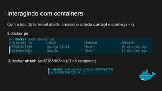 Com a tela do terminal aberto pressione a tecla control e aperte p + q.
$ docker ps
$ docker attach bed7185d03bb (ID do container)
Interagindo com containers
 