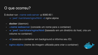 $ docker run --name web-server -p 8080:80 
-v `pwd`:/usr/share/nginx/html: -d nginx:alpine
- docker (daemon)
- --name webserver (concede um nome para o container)
- -v `pwd`:/usr/share/nginx/html (baseado em um diretório do host, cria um
volume no container)
- -d (executa o container em background e informa seu ID)
- nginx:alpine (nome da imagem utilizada para criar o container)
O que ocorreu?
 
