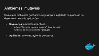 Ambientes imutáveis
Com estes ambientes ganhamos segurança, e agilidade no processo de
desenvolvimento de aplicações.
- Segurança: ambientes idênticos.
- A frase: "Na minha máquina funciona", deixa de existir.
- Ambiente de desenvolvimento = produção
- Agilidade: automatização de processos.
 