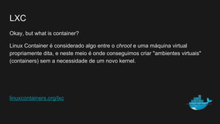 LXC
Okay, but what is container?
Linux Container é considerado algo entre o chroot e uma máquina virtual
propriamente dita, e neste meio é onde conseguimos criar "ambientes virtuais"
(containers) sem a necessidade de um novo kernel.
linuxcontainers.org/lxc
 