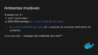 $ docker run -d 
-v `pwd`:/usr/src/app 
-p 3000:3000 backapp sh -c 'npm install && npm start'
- sh -c 'npm install && npm start' (sh -c executa um comando shell dentro do
container)
E por que não "...backapp npm install && npm start"?
Ambientes imutáveis
 