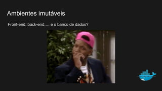 Ambientes imutáveis
Front-end, back-end…. e o banco de dados?
 