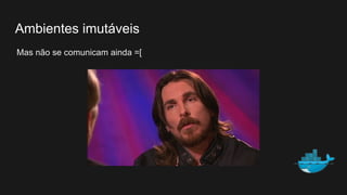 Mas não se comunicam ainda =[
Ambientes imutáveis
 