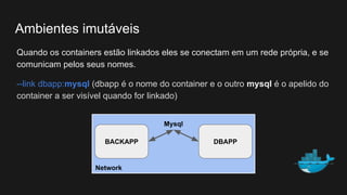 Quando os containers estão linkados eles se conectam em um rede própria, e se
comunicam pelos seus nomes.
--link dbapp:mysql (dbapp é o nome do container e o outro mysql é o apelido do
container a ser visível quando for linkado)
Ambientes imutáveis
Network
BACKAPP DBAPP
Mysql
 