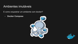 Ambientes imutáveis
E como orquestrar um ambiente com docker?
- Docker Compose
 