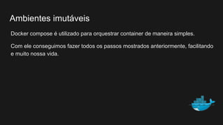 Docker compose é utilizado para orquestrar container de maneira simples.
Com ele conseguimos fazer todos os passos mostrados anteriormente, facilitando
e muito nossa vida.
Ambientes imutáveis
 