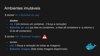 $ docker rm -f $(docker ps -aq)
- docker
- rm -f (rm remove um container, -f força a remoção)
- $(docker ps -aq) (ps lista os containers, -a lista all containers e -q retorna o
id de all containers)
$ docker rmi -f $(docker images)
- docker
- rmi -f (força a remoção de todas as imagens)
- $(docker images) (lista todas imagens disponíveis)
Ambientes imutáveis
 