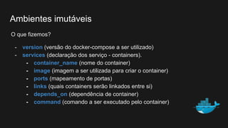 O que fizemos?
- version (versão do docker-compose a ser utilizado)
- services (declaração dos serviço - containers).
- container_name (nome do container)
- image (imagem a ser utilizada para criar o container)
- ports (mapeamento de portas)
- links (quais containers serão linkados entre si)
- depends_on (dependência de container)
- command (comando a ser executado pelo container)
Ambientes imutáveis
 