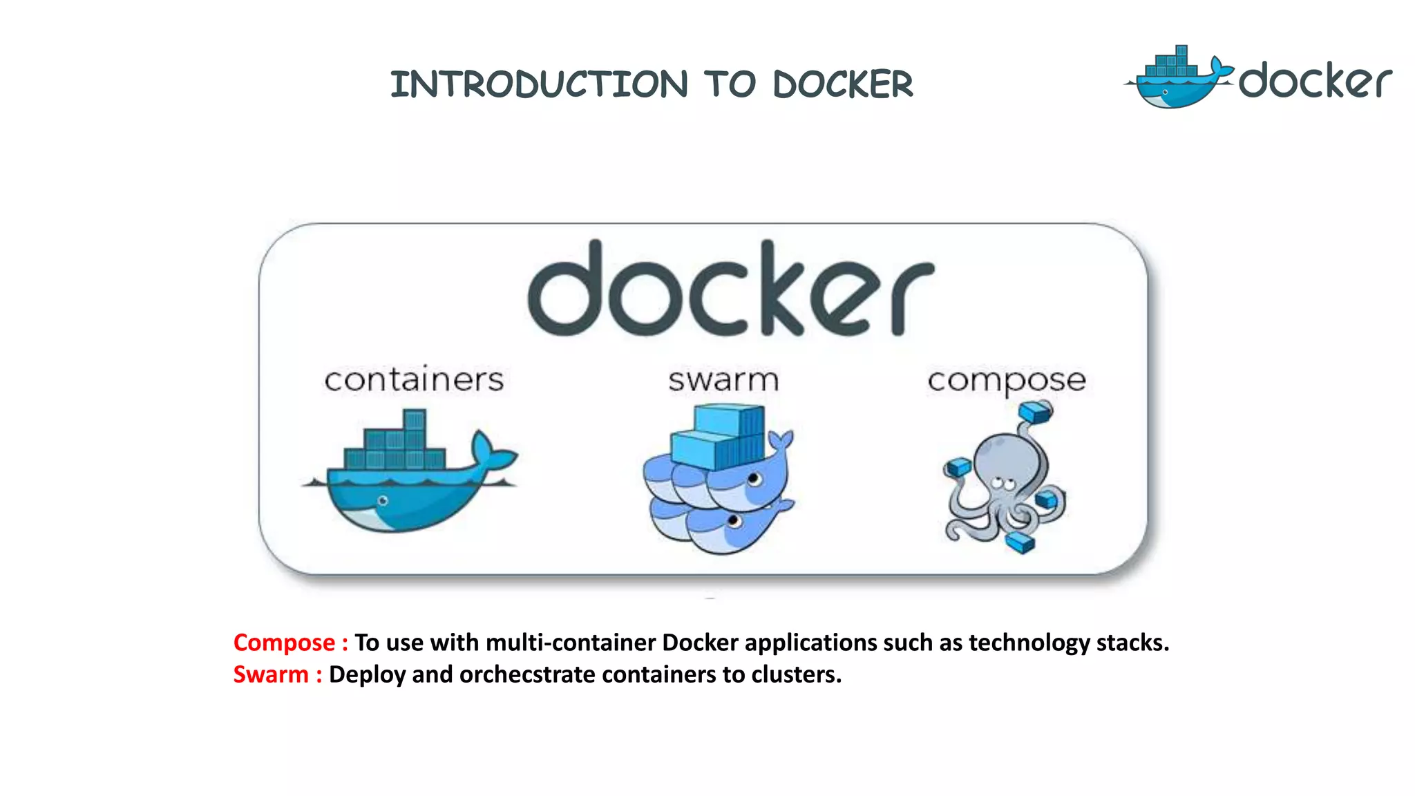 INTRODUCTION TO DOCKER
Compose : To use with multi-container Docker applications such as technology stacks.
Swarm : Deploy and orchecstrate containers to clusters.
 