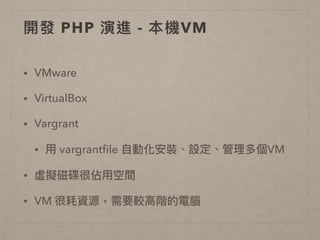 開發 PHP 演進 - 本機VM
• VMware
• VirtualBox
• Vargrant
• ⽤用 vargrantﬁle ⾃自動化安裝、設定、管理理多個VM
• 虛擬磁碟很佔⽤用空間
• VM 很耗資源，需要較⾼高階的電腦
 