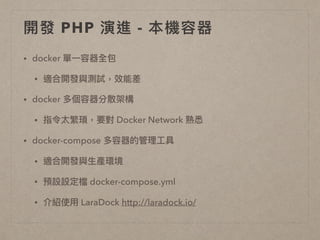 開發 PHP 演進 - 本機容器
• docker 單⼀一容器全包
• 適合開發與測試，效能差
• docker 多個容器分散架構
• 指令太繁瑣，要對 Docker Network 熟悉
• docker-compose 多容器的管理理⼯工具
• 適合開發與⽣生產環境
• 預設設定檔 docker-compose.yml
• 介紹使⽤用 LaraDock http://laradock.io/
 