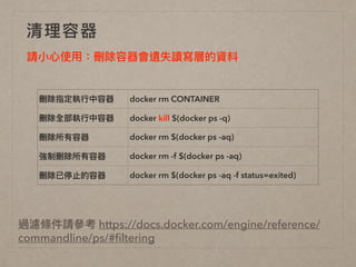 清理理容器
刪除指定執⾏行行中容器 docker rm CONTAINER
刪除全部執⾏行行中容器 docker kill $(docker ps -q)
刪除所有容器 docker rm $(docker ps -aq)
強制刪除所有容器 docker rm -f $(docker ps -aq)
刪除已停⽌止的容器 docker rm $(docker ps -aq -f status=exited)
請⼩小⼼心使⽤用：刪除容器會遺失讀寫層的資料
過濾條件請參參考 https://docs.docker.com/engine/reference/
commandline/ps/#ﬁltering
 