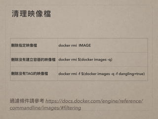 清理理映像檔
刪除指定映像檔 docker rmi IMAGE
刪除沒有建立容器的映像檔 docker rmi $(docker images -q)
刪除沒有TAG的映像檔 docker rmi -f $(docker images -q -f dangling=true)
過濾條件請參參考 https://docs.docker.com/engine/reference/
commandline/images/#ﬁltering
 