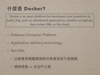 什什麼是 Docker?
• Software Container Platform
• Application delivery technology
• Not VMs
• 比較像是隔離環境與共享資源⽽而不是模擬
• 獨棟房屋 vs 多住⼾戶公寓
Docker is an open platform for developers and sysadmins to
build, ship, and run distributed applications, whether on laptops,
data center VMs, or the cloud.
 
