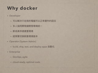 Why docker
• Developer
• 可以解決只在我的電腦可以正常運作的囧況
• 多⼈人協同開發讓開發環境統⼀一
• 新成員快速建置環境
• 經常要切換新舊環境版本
• Operator (System Admin)
• build, ship, test, and deploy apps ⾃自動化
• Enterprise
• DevOps, agile
• cloud-ready, optimal costs
 