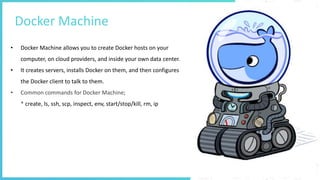Docker Machine
• Docker Machine allows you to create Docker hosts on your
computer, on cloud providers, and inside your own data center.
• It creates servers, installs Docker on them, and then configures
the Docker client to talk to them.
• Common commands for Docker Machine;
* create, ls, ssh, scp, inspect, env, start/stop/kill, rm, ip
 