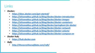 Links
• Docker;
• https://docs.docker.com/get-started/
• https://alicanakkus.github.io/blog/docker/docker-introduction
• https://alicanakkus.github.io/blog/docker/docker-images
• https://alicanakkus.github.io/blog/docker/docker-containers
• https://alicanakkus.github.io/blog/docker/springboot-for-docker
• https://alicanakkus.github.io/blog/docker/docker-network
• https://alicanakkus.github.io/blog/docker/docker-volume
• https://alicanakkus.github.io/blog/docker/docker-compose-en
• Docker hub;
• https://hub.docker.com
• Raft;
• http://thesecretlivesofdata.com/raft/
 