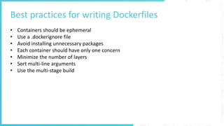 Best practices for writing Dockerfiles
• Containers should be ephemeral
• Use a .dockerignore file
• Avoid installing unnecessary packages
• Each container should have only one concern
• Minimize the number of layers
• Sort multi-line arguments
• Use the multi-stage build
 