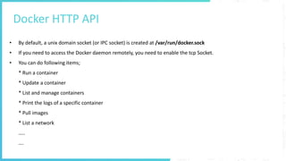 Docker HTTP API
• By default, a unix domain socket (or IPC socket) is created at /var/run/docker.sock
• If you need to access the Docker daemon remotely, you need to enable the tcp Socket.
• You can do following items;
* Run a container
* Update a container
* List and manage containers
* Print the logs of a specific container
* Pull images
* List a network
…..
….
 