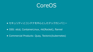 CoreOS
• セキュリティとコンテナを中⼼としたテックカンパニー
• OSS: etcd, ContainerLinux, rkt(Rocket), ﬂannel
• Commercial Products: Quay, Tectonic(kubernetes)
 