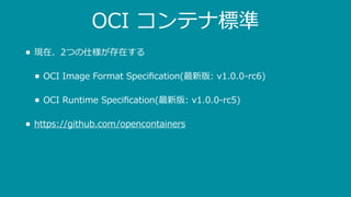 OCI コンテナ標準
• 現在、2つの仕様が存在する
• OCI Image Format Speciﬁcation(最新版: v1.0.0-rc6)
• OCI Runtime Speciﬁcation(最新版: v1.0.0-rc5)
• https://github.com/opencontainers
 