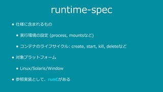runtime-spec
• 仕様に含まれるもの
• 実⾏環境の設定 (process, mountsなど)
• コンテナのライフサイクル: create, start, kill, deleteなど
• 対象プラットフォーム
• Linux/Solaris/Window
• 参照実装として、runCがある
 